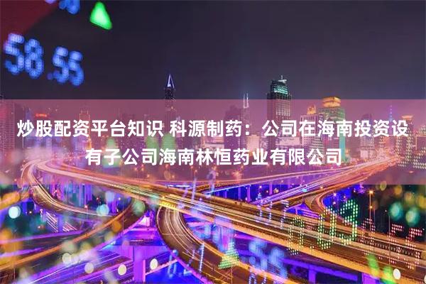 炒股配资平台知识 科源制药：公司在海南投资设有子公司海南林恒药业有限公司