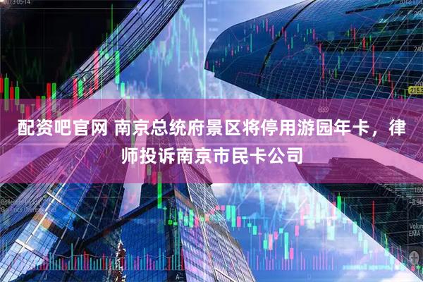 配资吧官网 南京总统府景区将停用游园年卡，律师投诉南京市民卡公司
