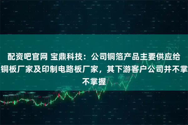 配资吧官网 宝鼎科技：公司铜箔产品主要供应给覆铜板厂家及印制电路板厂家，其下游客户公司并不掌握