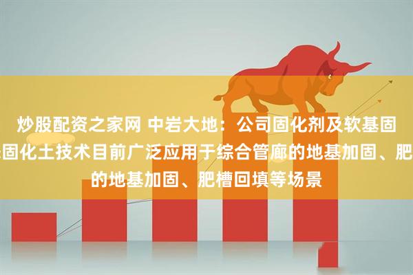 炒股配资之家网 中岩大地：公司固化剂及软基固化技术、流态固化土技术目前广泛应用于综合管廊的地基加固、肥槽回填等场景