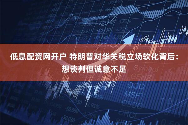 低息配资网开户 特朗普对华关税立场软化背后：想谈判但诚意不足