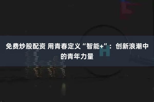 免费炒股配资 用青春定义“智能+”：创新浪潮中的青年力量