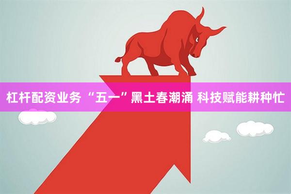 杠杆配资业务 “五一”黑土春潮涌 科技赋能耕种忙