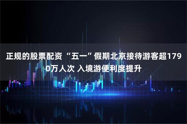 正规的股票配资 “五一”假期北京接待游客超1790万人次 入境游便利度提升