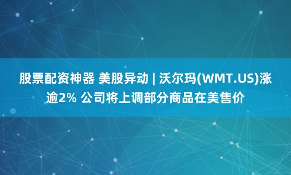 股票配资神器 美股异动 | 沃尔玛(WMT.US)涨逾2% 公司将上调部分商品在美售价