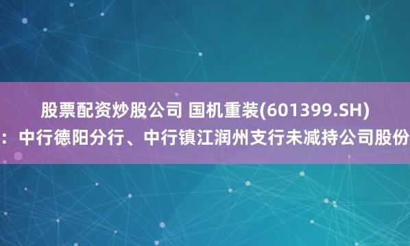 股票配资炒股公司 国机重装(601399.SH)：中行德阳分行、中行镇江润州支行未减持公司股份