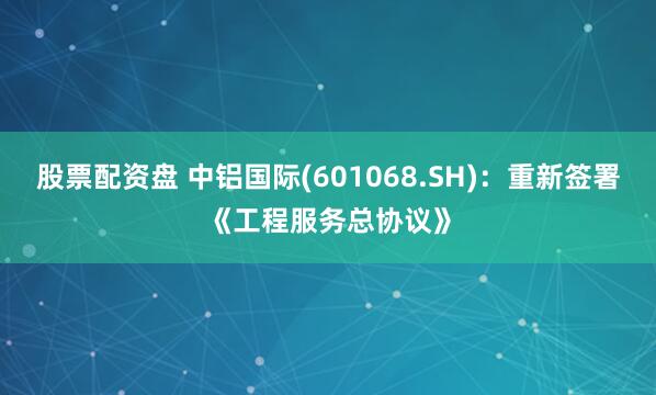 股票配资盘 中铝国际(601068.SH)：重新签署《工程服务总协议》