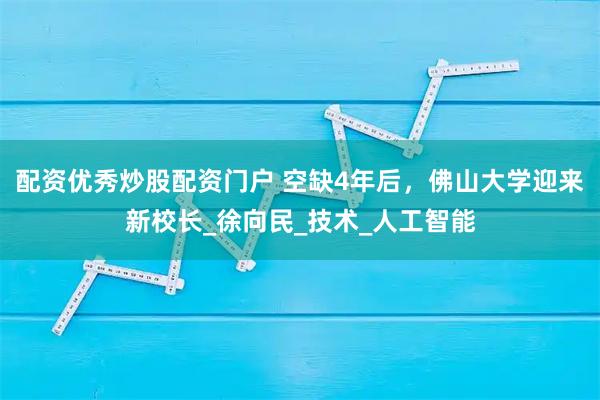 配资优秀炒股配资门户 空缺4年后，佛山大学迎来新校长_徐向民_技术_人工智能