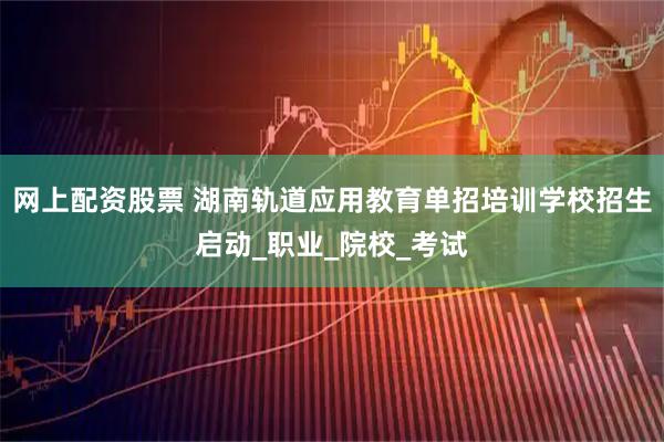 网上配资股票 湖南轨道应用教育单招培训学校招生启动_职业_院校_考试