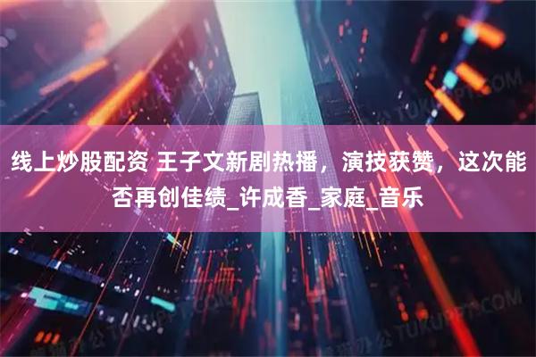 线上炒股配资 王子文新剧热播，演技获赞，这次能否再创佳绩_许成香_家庭_音乐