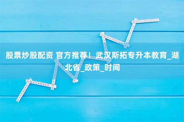 股票炒股配资 官方推荐！武汉斯拓专升本教育_湖北省_政策_时间