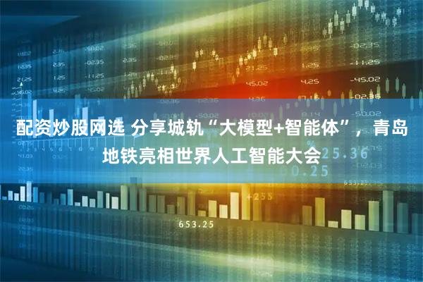 配资炒股网选 分享城轨“大模型+智能体”，青岛地铁亮相世界人工智能大会