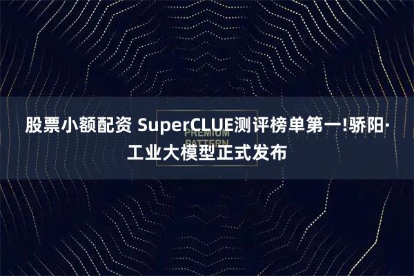 股票小额配资 SuperCLUE测评榜单第一!骄阳·工业大模型正式发布