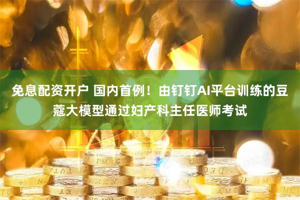 免息配资开户 国内首例！由钉钉AI平台训练的豆蔻大模型通过妇产科主任医师考试