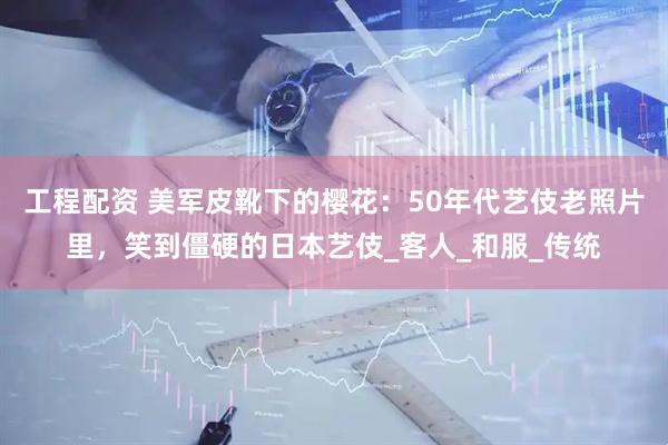 工程配资 美军皮靴下的樱花：50年代艺伎老照片里，笑到僵硬的日本艺伎_客人_和服_传统