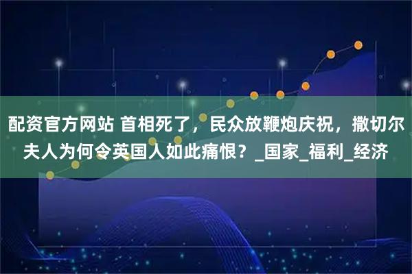 配资官方网站 首相死了，民众放鞭炮庆祝，撒切尔夫人为何令英国人如此痛恨？_国家_福利_经济