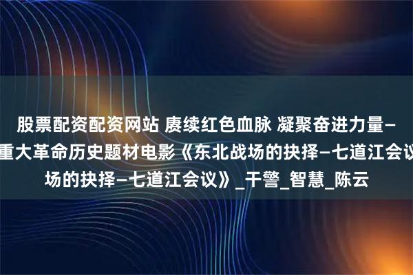 股票配资配资网站 赓续红色血脉 凝聚奋进力量——东昌法院组织观看重大革命历史题材电影《东北战场的抉择—七道江会议》_干警_智慧_陈云