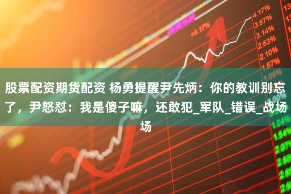 股票配资期货配资 杨勇提醒尹先炳：你的教训别忘了，尹怒怼：我是傻子嘛，还敢犯_军队_错误_战场