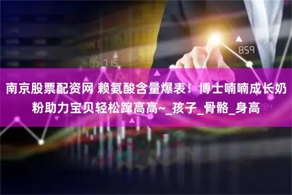 南京股票配资网 赖氨酸含量爆表！博士喃喃成长奶粉助力宝贝轻松蹿高高~_孩子_骨骼_身高