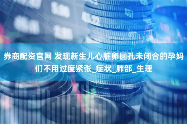 券商配资官网 发现新生儿心脏卵圆孔未闭合的孕妈们不用过度紧张_症状_肺部_生理