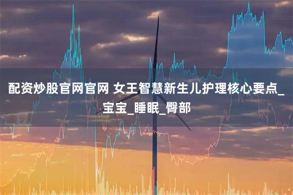 配资炒股官网官网 女王智慧新生儿护理核心要点_宝宝_睡眠_臀部