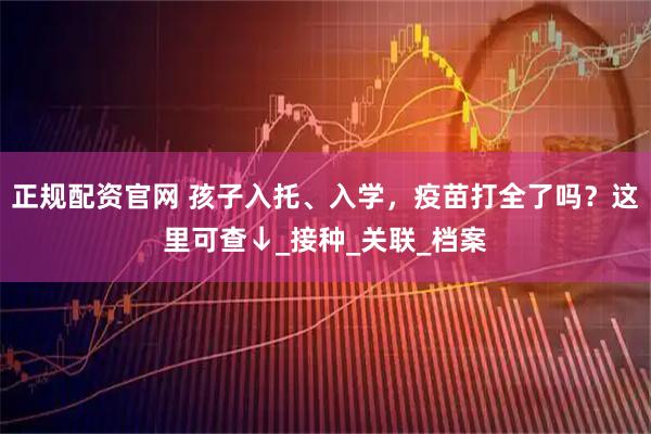 正规配资官网 孩子入托、入学，疫苗打全了吗？这里可查↓_接种_关联_档案