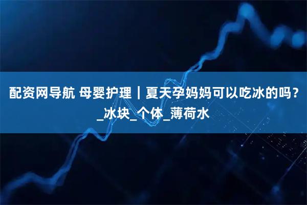 配资网导航 母婴护理｜夏天孕妈妈可以吃冰的吗？_冰块_个体_薄荷水