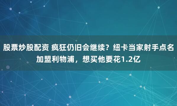 股票炒股配资 疯狂仍旧会继续？纽卡当家射手点名加盟利物浦，想买他要花1.2亿