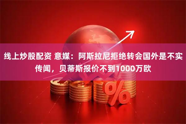 线上炒股配资 意媒：阿斯拉尼拒绝转会国外是不实传闻，贝蒂斯报价不到1000万欧