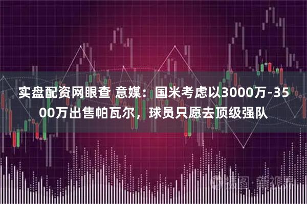 实盘配资网眼查 意媒：国米考虑以3000万-3500万出售帕瓦尔，球员只愿去顶级强队