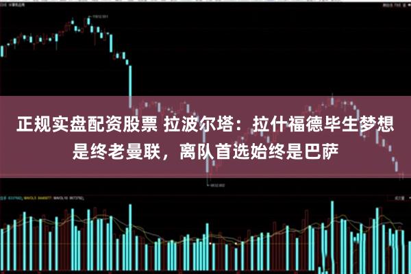 正规实盘配资股票 拉波尔塔：拉什福德毕生梦想是终老曼联，离队首选始终是巴萨