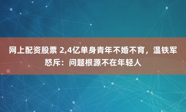 网上配资股票 2.4亿单身青年不婚不育，温铁军怒斥：问题根源不在年轻人