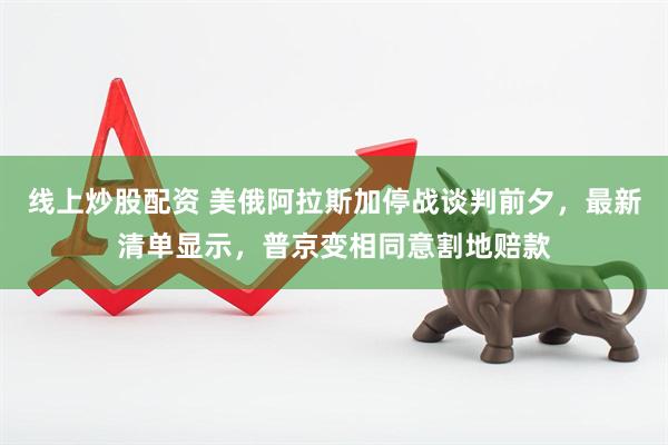 线上炒股配资 美俄阿拉斯加停战谈判前夕，最新清单显示，普京变相同意割地赔款