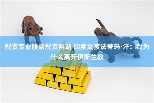 配资专业股票配资网站 印度女孩法蒂玛·汗：我为什么离开伊斯兰教