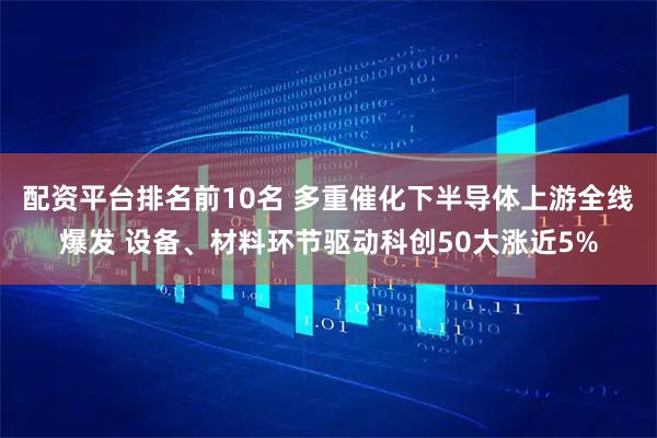 配资平台排名前10名 多重催化下半导体上游全线爆发 设备、材料环节驱动科创50大涨近5%