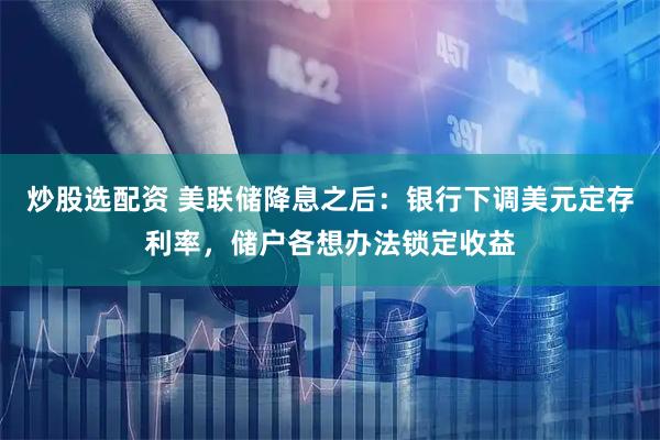 炒股选配资 美联储降息之后：银行下调美元定存利率，储户各想办法锁定收益