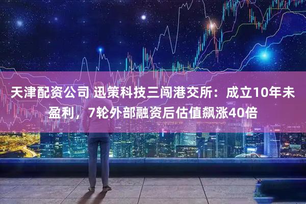 天津配资公司 迅策科技三闯港交所：成立10年未盈利，7轮外部融资后估值飙涨40倍