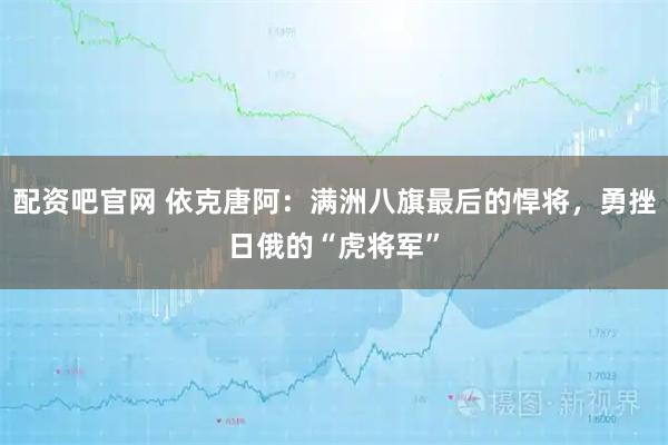 配资吧官网 依克唐阿：满洲八旗最后的悍将，勇挫日俄的“虎将军”