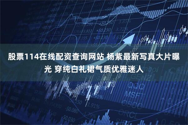 股票114在线配资查询网站 杨紫最新写真大片曝光 穿纯白礼裙气质优雅迷人
