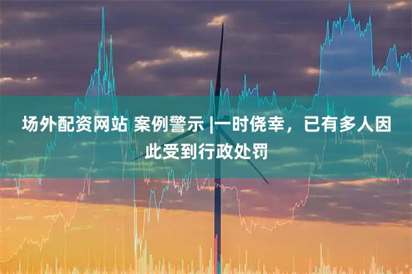 场外配资网站 案例警示 |一时侥幸，已有多人因此受到行政处罚
