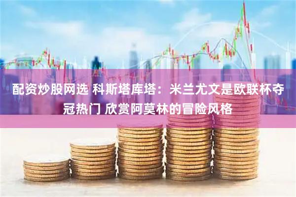 配资炒股网选 科斯塔库塔：米兰尤文是欧联杯夺冠热门 欣赏阿莫林的冒险风格