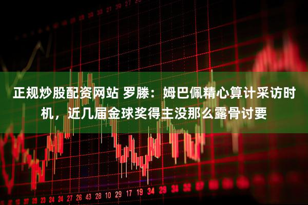 正规炒股配资网站 罗滕：姆巴佩精心算计采访时机，近几届金球奖得主没那么露骨讨要